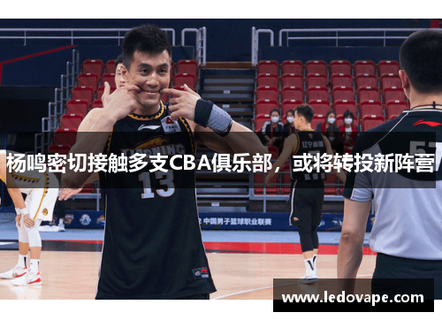 杨鸣密切接触多支CBA俱乐部，或将转投新阵营